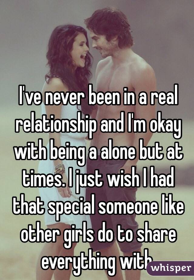 I've never been in a real relationship and I'm okay with being a alone but at times. I just wish I had that special someone like other girls do to share everything with.