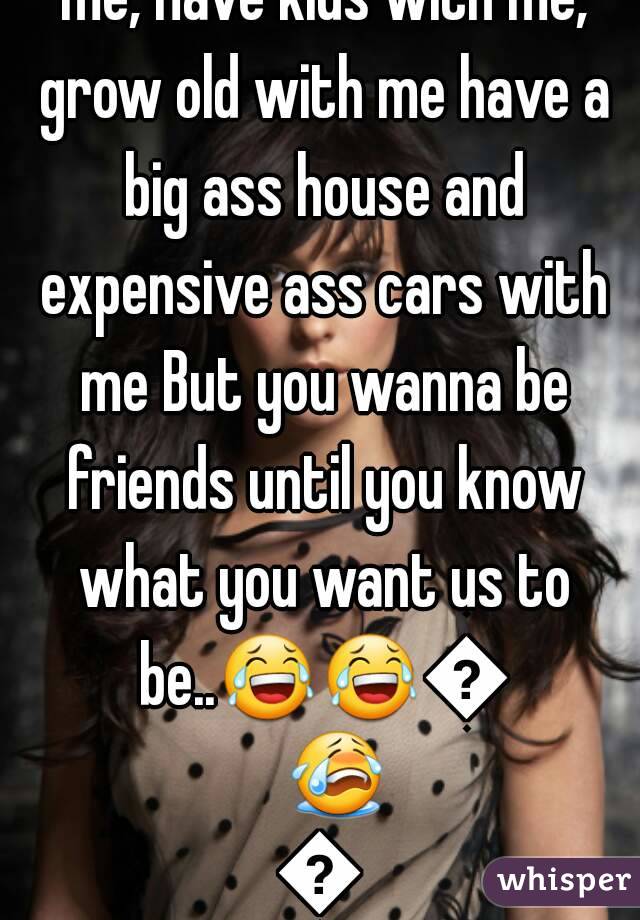 You love me Wanna marry me, Have kids with me, grow old with me have a big ass house and expensive ass cars with me But you wanna be friends until you know what you want us to be..😂😂👌😭😭
