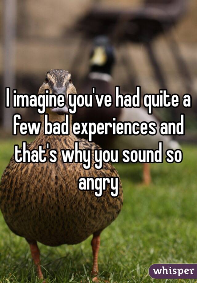 I imagine you've had quite a few bad experiences and that's why you sound so angry