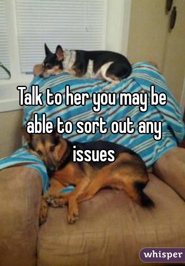 Talk to her you may be able to sort out any issues