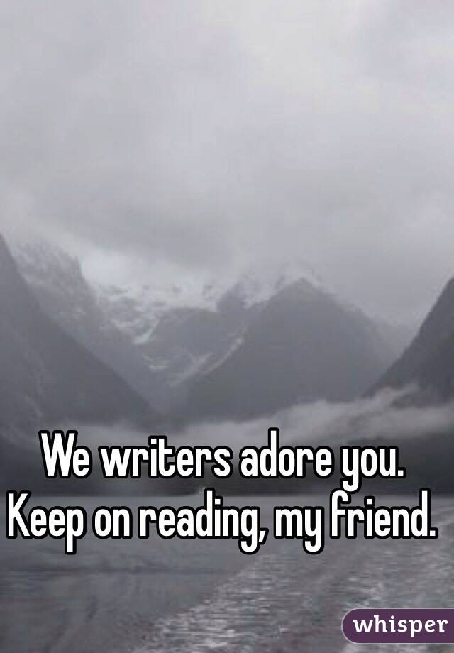 We writers adore you. 
Keep on reading, my friend. 