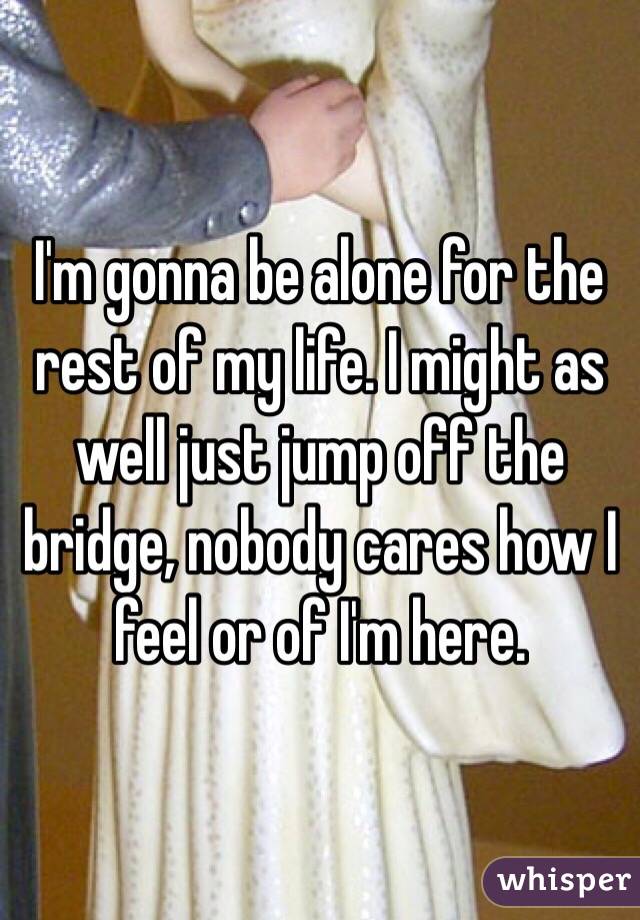 I'm gonna be alone for the rest of my life. I might as well just jump off the bridge, nobody cares how I feel or of I'm here.