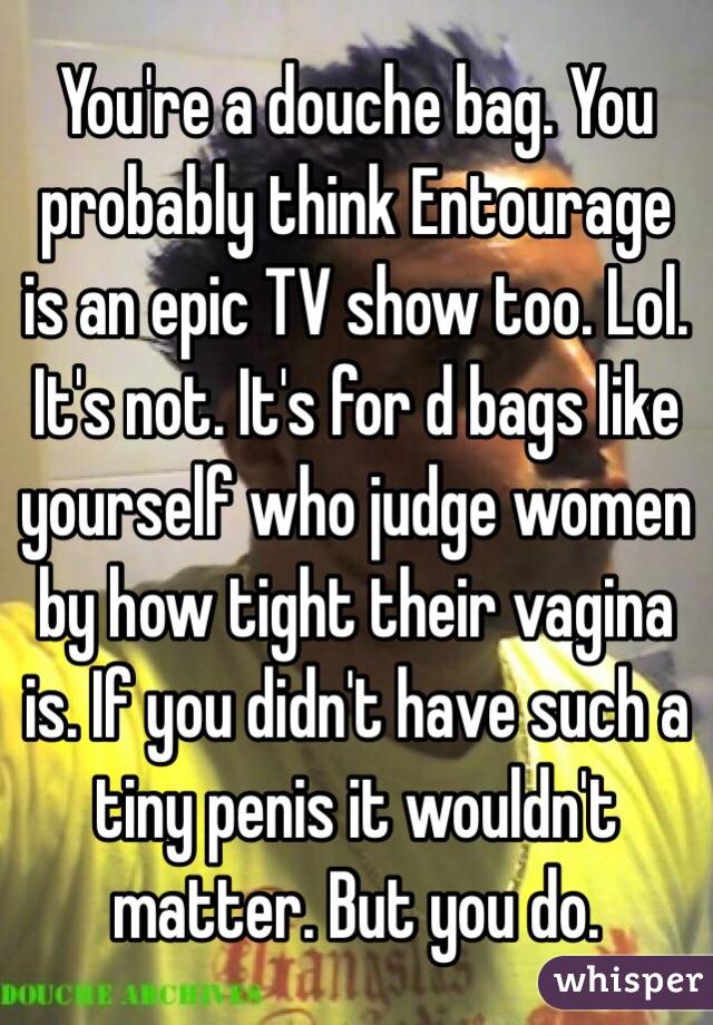 You're a douche bag. You probably think Entourage is an epic TV show too. Lol. It's not. It's for d bags like yourself who judge women by how tight their vagina is. If you didn't have such a tiny penis it wouldn't matter. But you do. 