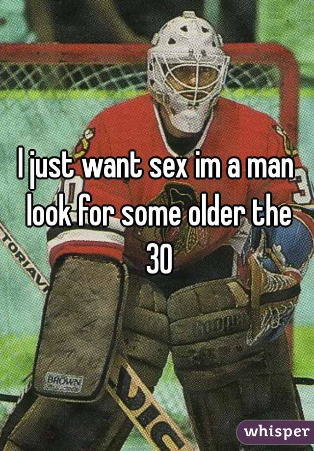 I just want sex im a man look for some older the 30