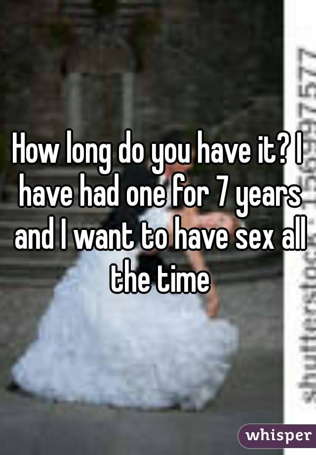 How long do you have it? I have had one for 7 years and I want to have sex all the time