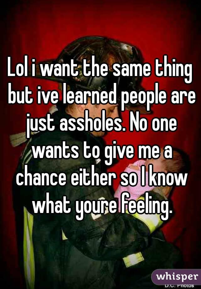 Lol i want the same thing but ive learned people are just assholes. No one wants to give me a chance either so I know what youre feeling.