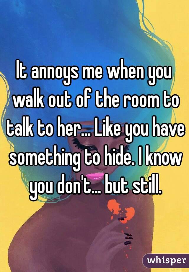 It annoys me when you walk out of the room to talk to her... Like you have something to hide. I know you don't... but still.