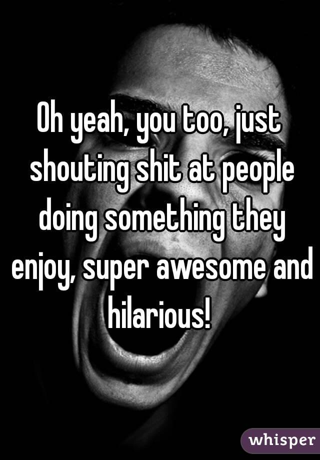 Oh yeah, you too, just shouting shit at people doing something they enjoy, super awesome and hilarious! 