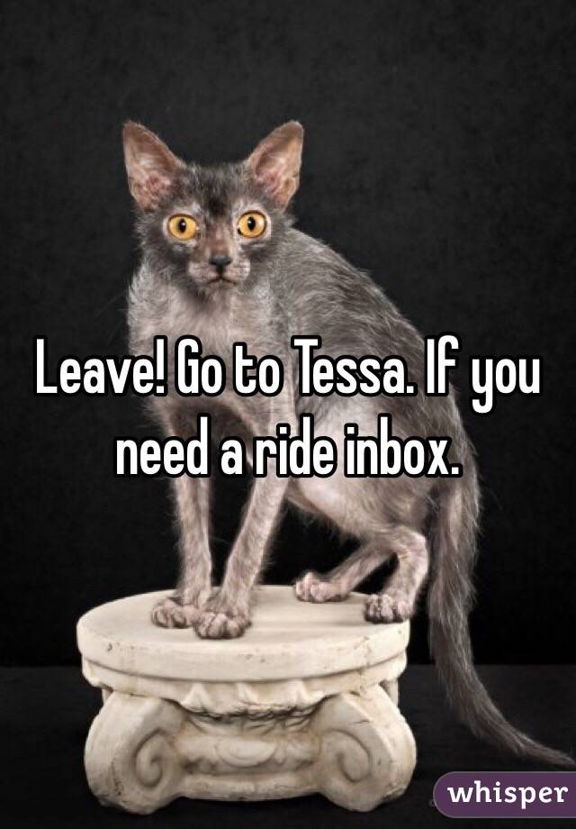 Leave! Go to Tessa. If you need a ride inbox. 