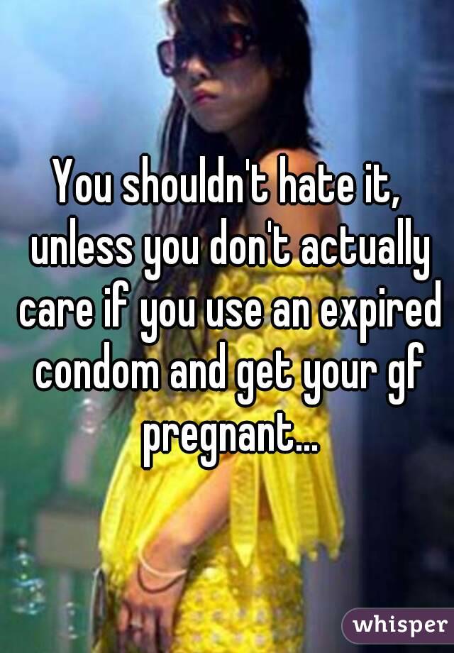 You shouldn't hate it, unless you don't actually care if you use an expired condom and get your gf pregnant...