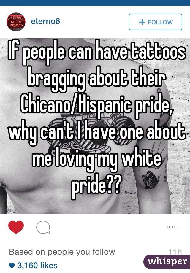 If people can have tattoos bragging about their Chicano/Hispanic pride, why can't I have one about me loving my white pride?? 
