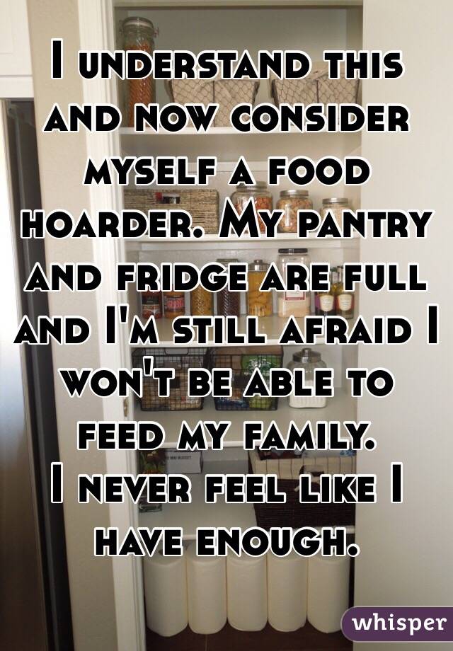 I understand this and now consider myself a food hoarder. My pantry and fridge are full and I'm still afraid I won't be able to feed my family. 
I never feel like I have enough. 