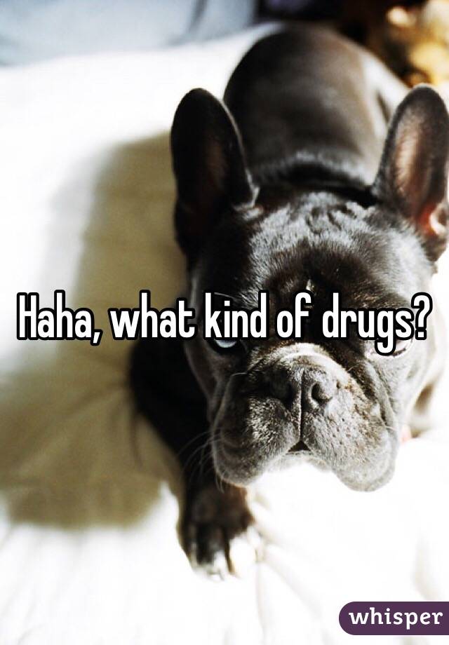 Haha, what kind of drugs?