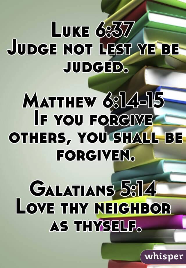 Luke 6:37
Judge not lest ye be judged.

Matthew 6:14-15
If you forgive others, you shall be forgiven.

Galatians 5:14
Love thy neighbor as thyself.