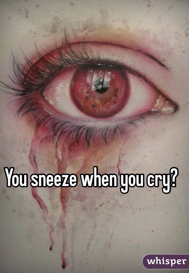 You sneeze when you cry? 