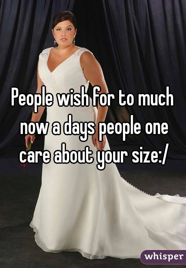 People wish for to much now a days people one care about your size:/