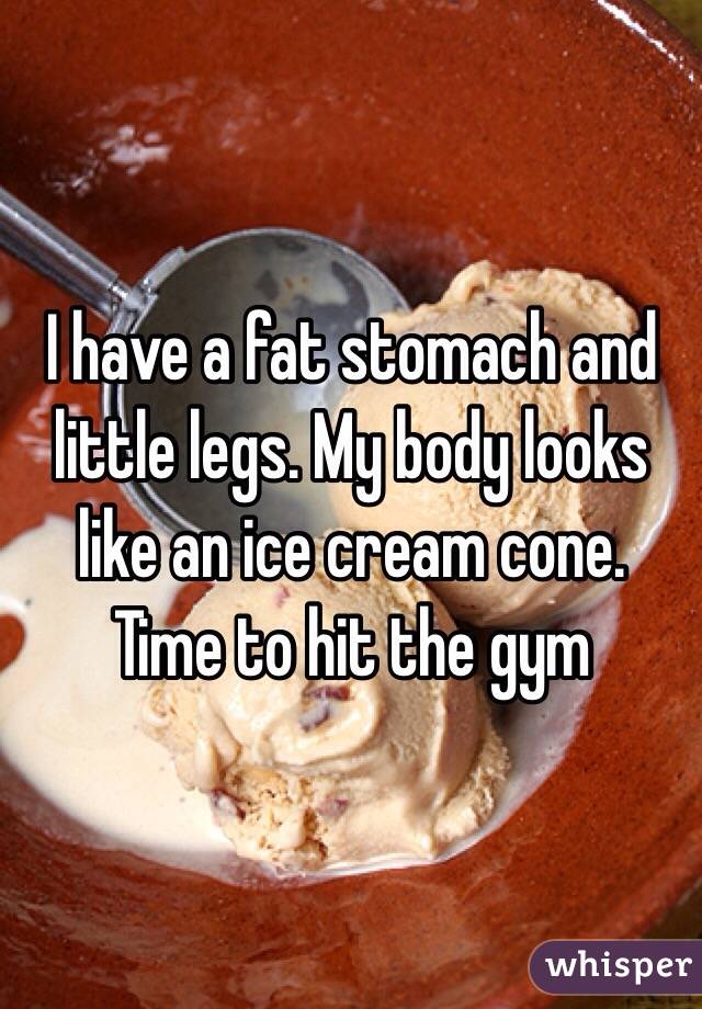 I have a fat stomach and little legs. My body looks like an ice cream cone. Time to hit the gym 
