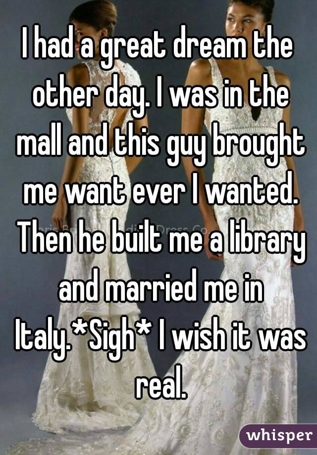 I had a great dream the other day. I was in the mall and this guy brought me want ever I wanted. Then he built me a library and married me in Italy.*Sigh* I wish it was real.