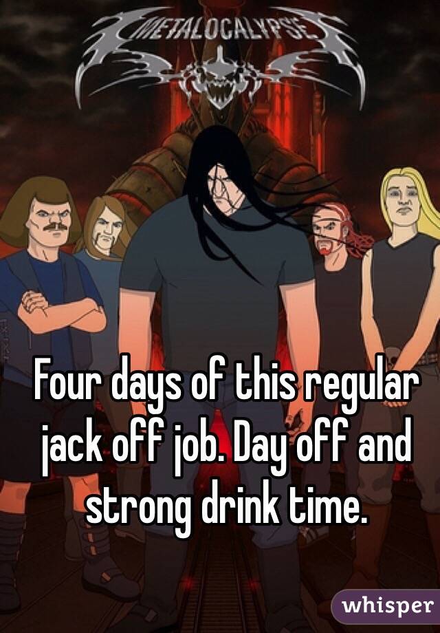 Four days of this regular jack off job. Day off and strong drink time. 