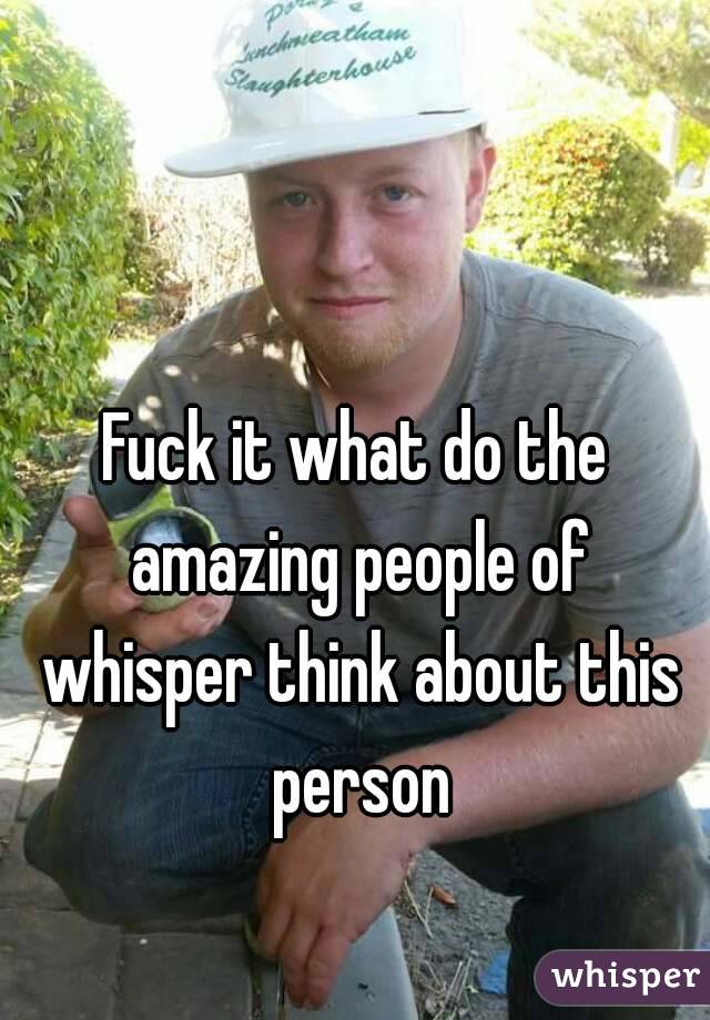 Fuck it what do the amazing people of whisper think about this person