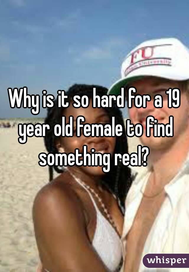 Why is it so hard for a 19 year old female to find something real? 