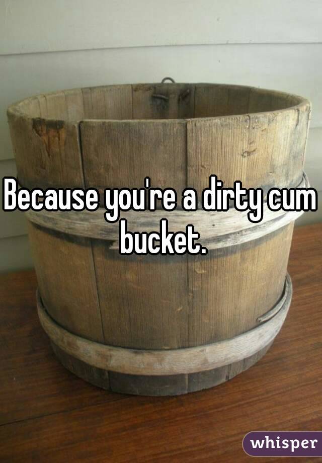 Because you're a dirty cum bucket.
