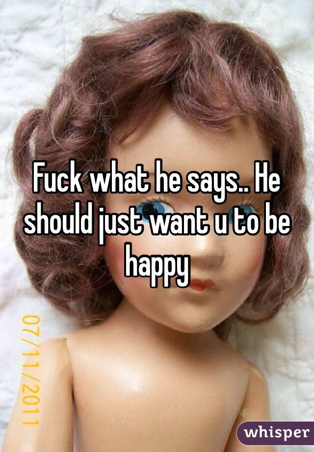 Fuck what he says.. He should just want u to be happy
