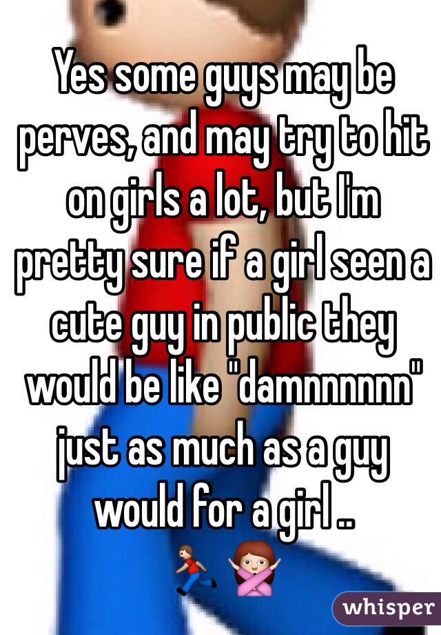 Yes some guys may be perves, and may try to hit on girls a lot, but I'm pretty sure if a girl seen a cute guy in public they would be like "damnnnnnn" just as much as a guy would for a girl .. 
🏃🙅