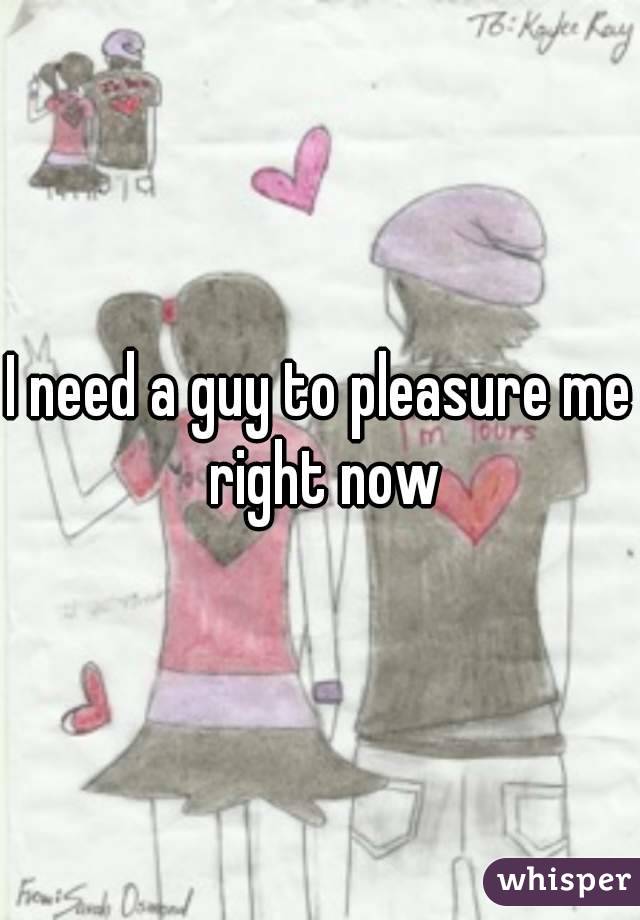 I need a guy to pleasure me right now