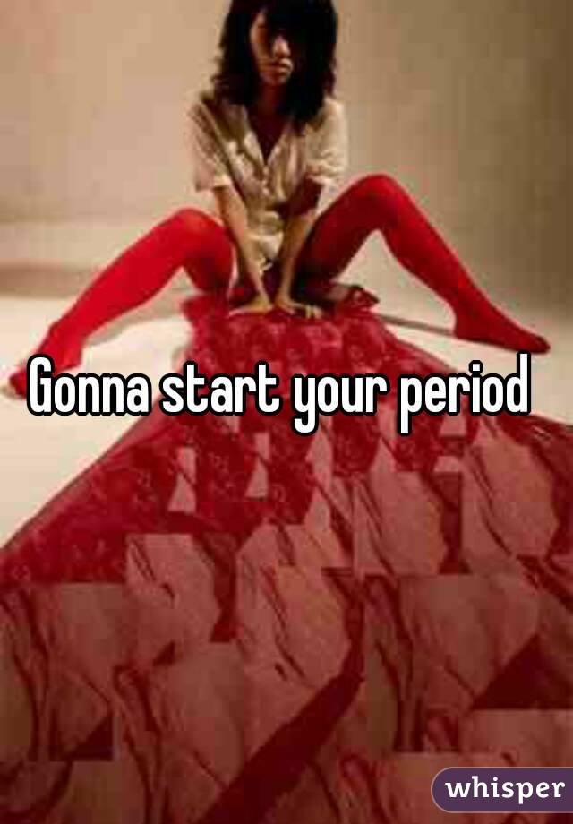 Gonna start your period 