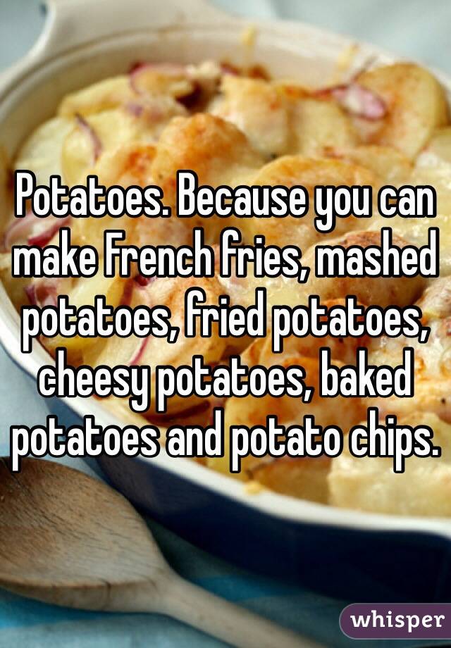 Potatoes. Because you can make French fries, mashed potatoes, fried potatoes, cheesy potatoes, baked potatoes and potato chips.  