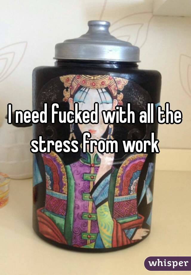 I need fucked with all the stress from work 