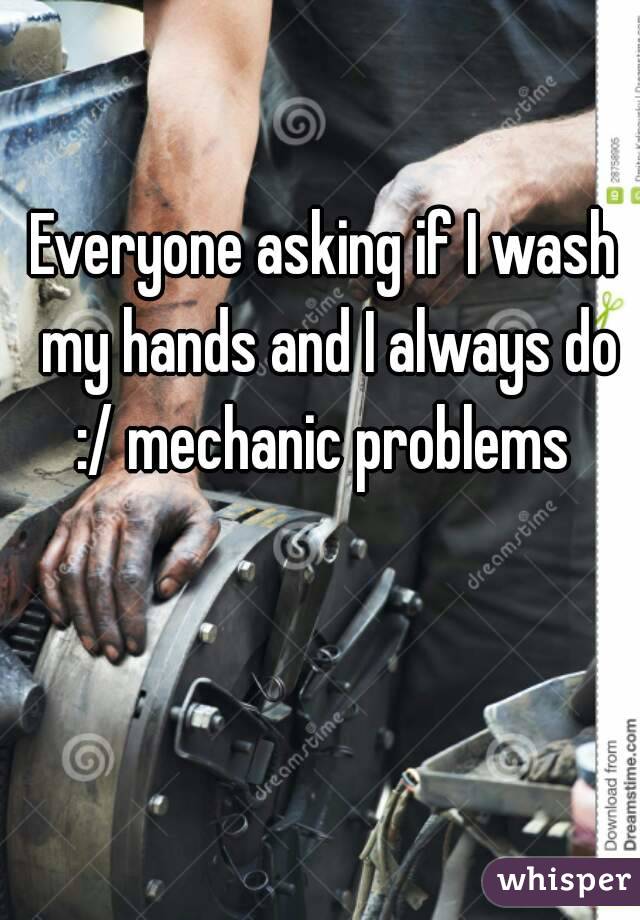 Everyone asking if I wash my hands and I always do :/ mechanic problems 