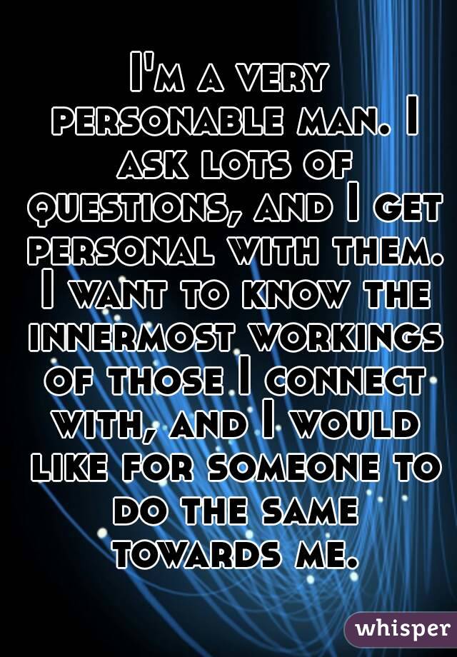 I'm a very personable man. I ask lots of questions, and I get personal with them. I want to know the innermost workings of those I connect with, and I would like for someone to do the same towards me.