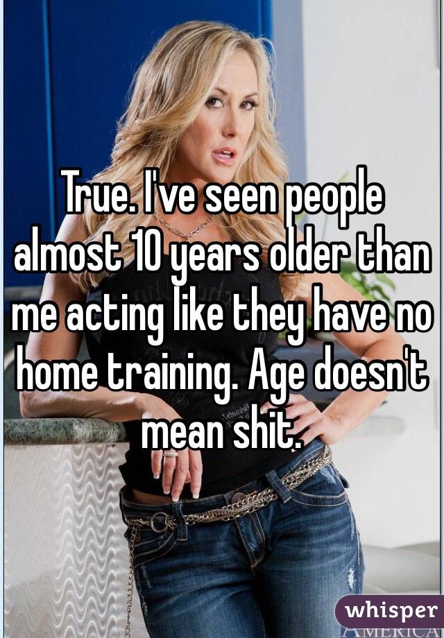 True. I've seen people almost 10 years older than me acting like they have no home training. Age doesn't mean shit. 