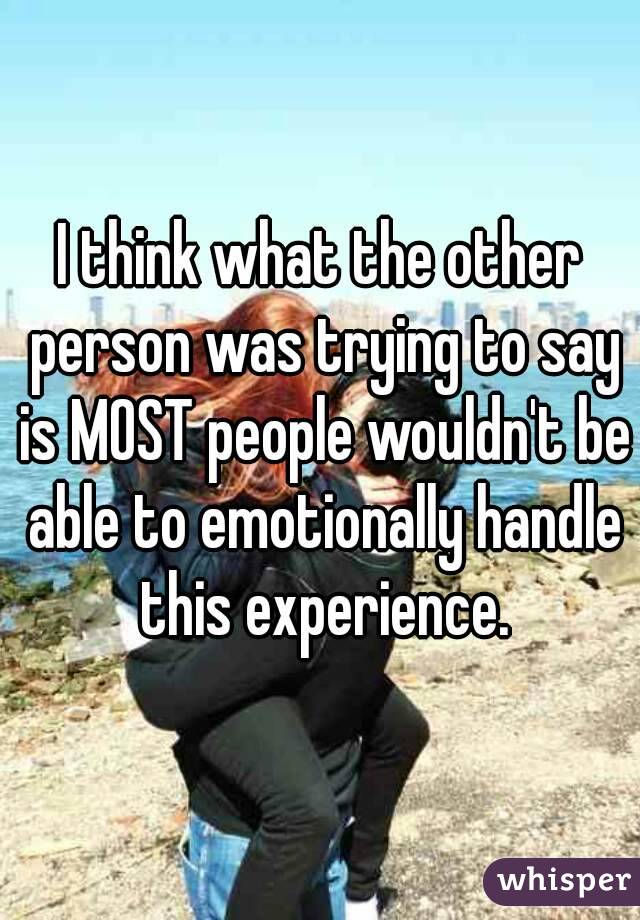I think what the other person was trying to say is MOST people wouldn't be able to emotionally handle this experience.