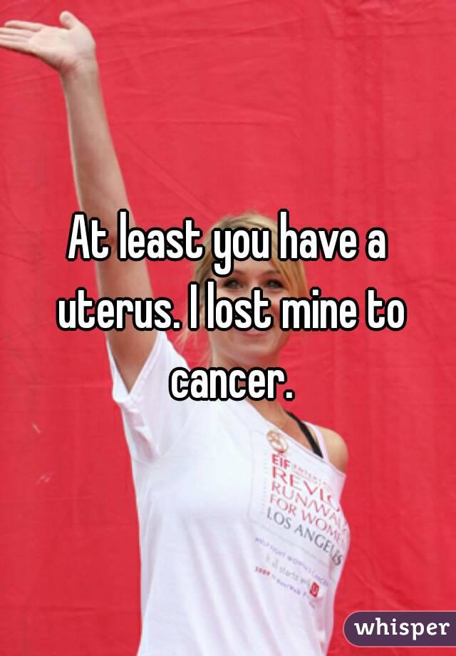 At least you have a uterus. I lost mine to cancer.
