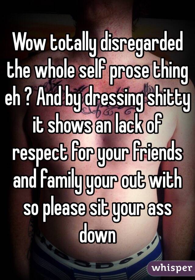 Wow totally disregarded the whole self prose thing eh ? And by dressing shitty it shows an lack of respect for your friends and family your out with so please sit your ass down