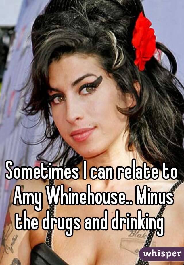 Sometimes I can relate to Amy Whinehouse.. Minus the drugs and drinking  