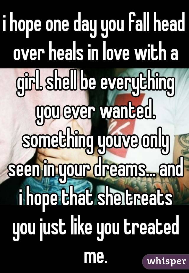 i hope one day you fall head over heals in love with a girl. shell be everything you ever wanted. something youve only seen in your dreams... and i hope that she treats you just like you treated me.