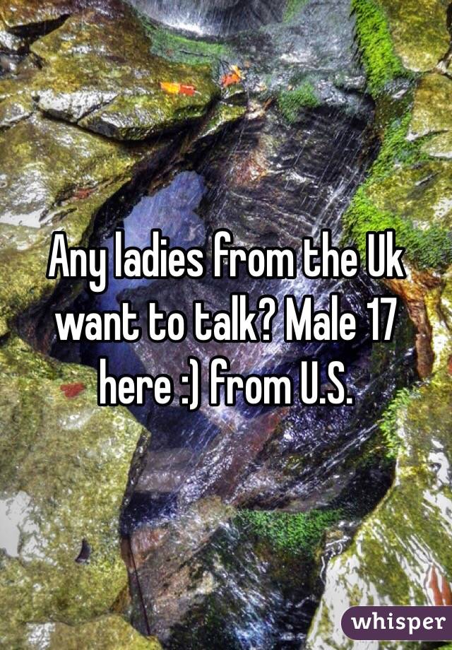 Any ladies from the Uk want to talk? Male 17 here :) from U.S.