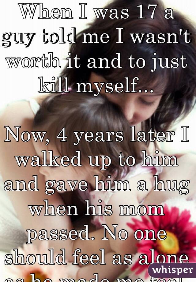 When I was 17 a guy told me I wasn't worth it and to just kill myself...

Now, 4 years later I walked up to him and gave him a hug when his mom passed. No one should feel as alone as he made me feel. Not even him. 