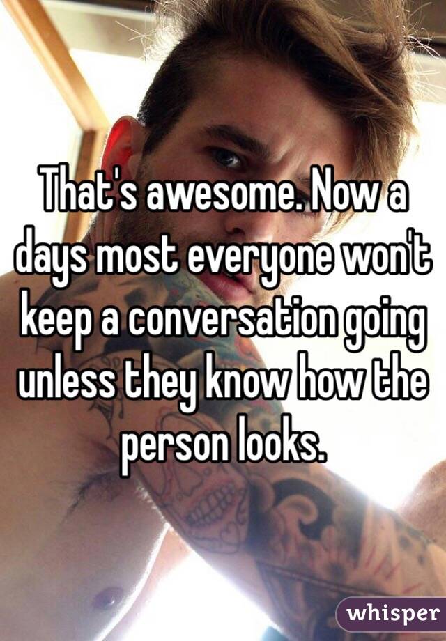 That's awesome. Now a days most everyone won't keep a conversation going unless they know how the person looks. 