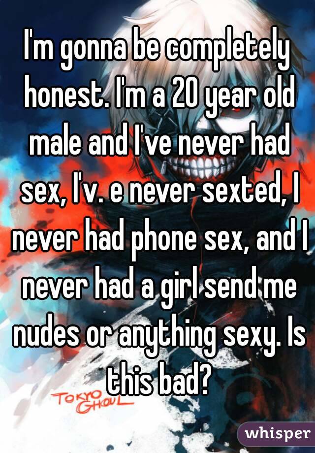 I'm gonna be completely honest. I'm a 20 year old male and I've never had sex, I'v. e never sexted, I never had phone sex, and I never had a girl send me nudes or anything sexy. Is this bad?