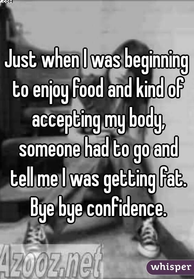 Just when I was beginning to enjoy food and kind of accepting my body, someone had to go and tell me I was getting fat. Bye bye confidence.