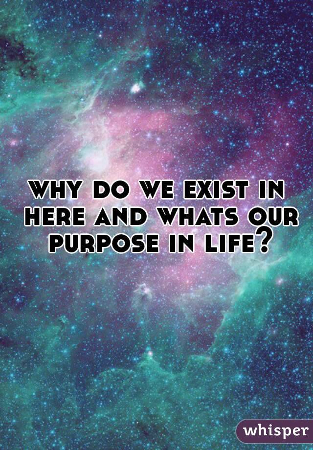 why do we exist in here and whats our purpose in life?