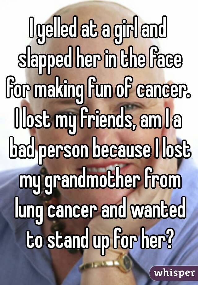 I yelled at a girl and slapped her in the face for making fun of cancer. 
I lost my friends, am I a bad person because I lost my grandmother from lung cancer and wanted to stand up for her?