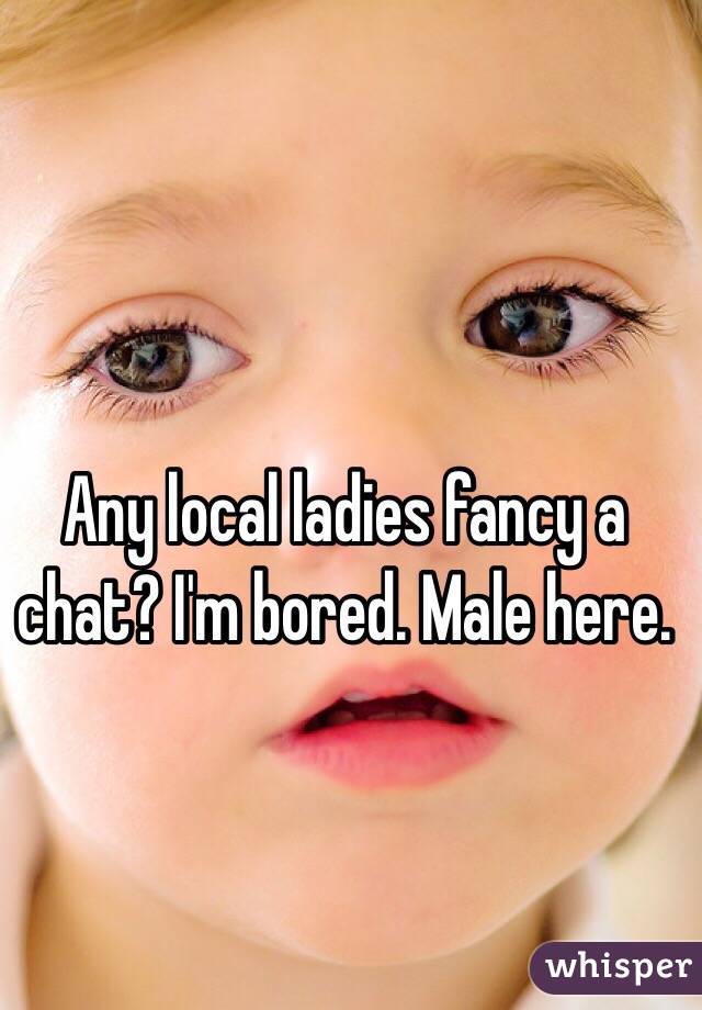 Any local ladies fancy a chat? I'm bored. Male here. 