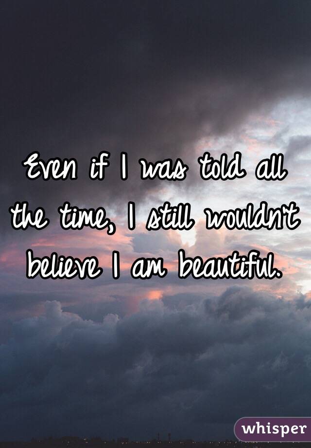 Even if I was told all the time, I still wouldn't believe I am beautiful. 