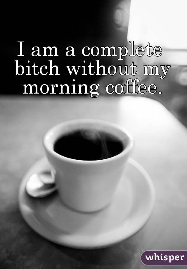 I am a complete bitch without my morning coffee.